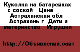Куколка на батарейках, с соской › Цена ­ 400 - Астраханская обл., Астрахань г. Дети и материнство » Игрушки   